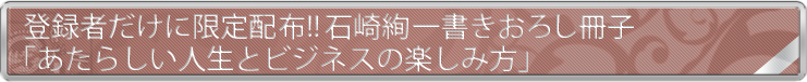 登録者だけに限定配布!! 石崎絢一書き下ろし冊子『あたらしい人生とビジネスの楽しみ方』